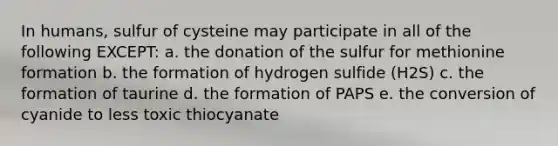 In humans, sulfur of cysteine may participate in all of the following EXCEPT: a. the donation of the sulfur for methionine formation b. the formation of hydrogen sulfide (H2S) c. the formation of taurine d. the formation of PAPS e. the conversion of cyanide to less toxic thiocyanate