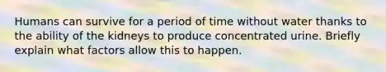 Humans can survive for a period of time without water thanks to the ability of the kidneys to produce concentrated urine. Briefly explain what factors allow this to happen.