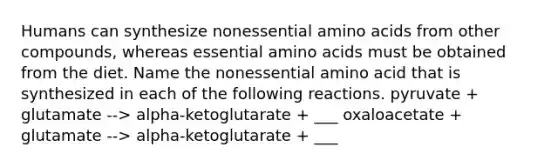 Humans can synthesize nonessential amino acids from other compounds, whereas essential amino acids must be obtained from the diet. Name the nonessential amino acid that is synthesized in each of the following reactions. pyruvate + glutamate --> alpha-ketoglutarate + ___ oxaloacetate + glutamate --> alpha-ketoglutarate + ___