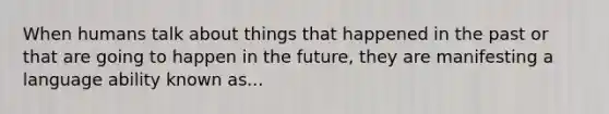 When humans talk about things that happened in the past or that are going to happen in the future, they are manifesting a language ability known as...