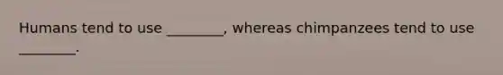 Humans tend to use ________, whereas chimpanzees tend to use ________.