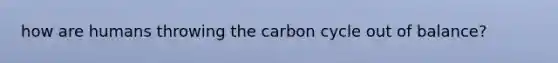 how are humans throwing the carbon cycle out of balance?