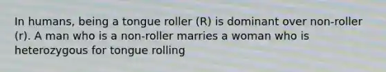 In humans, being a tongue roller (R) is dominant over non-roller (r). A man who is a non-roller marries a woman who is heterozygous for tongue rolling