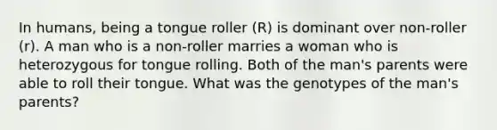 In humans, being a tongue roller (R) is dominant over non-roller (r). A man who is a non-roller marries a woman who is heterozygous for tongue rolling. Both of the man's parents were able to roll their tongue. What was the genotypes of the man's parents?