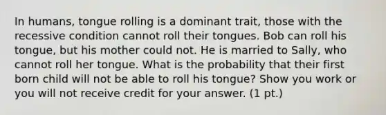 In humans, tongue rolling is a dominant trait, those with the recessive condition cannot roll their tongues. Bob can roll his tongue, but his mother could not. He is married to Sally, who cannot roll her tongue. What is the probability that their first born child will not be able to roll his tongue? Show you work or you will not receive credit for your answer. (1 pt.)