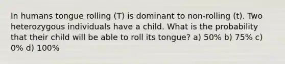 In humans tongue rolling (T) is dominant to non-rolling (t). Two heterozygous individuals have a child. What is the probability that their child will be able to roll its tongue? a) 50% b) 75% c) 0% d) 100%