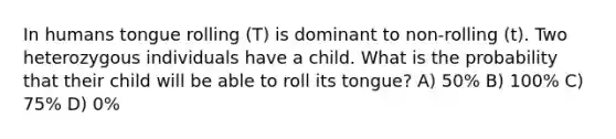 In humans tongue rolling (T) is dominant to non-rolling (t). Two heterozygous individuals have a child. What is the probability that their child will be able to roll its tongue? A) 50% B) 100% C) 75% D) 0%