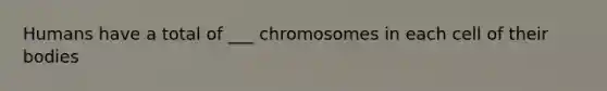 Humans have a total of ___ chromosomes in each cell of their bodies