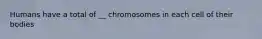 Humans have a total of __ chromosomes in each cell of their bodies