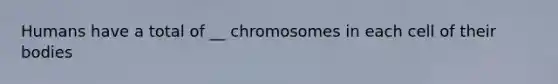 Humans have a total of __ chromosomes in each cell of their bodies