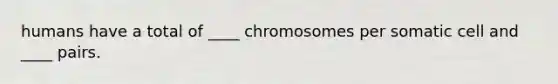 humans have a total of ____ chromosomes per somatic cell and ____ pairs.