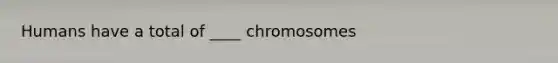 Humans have a total of ____ chromosomes