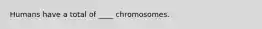 Humans have a total of ____ chromosomes.