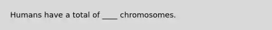 Humans have a total of ____ chromosomes.