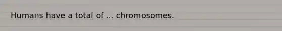 Humans have a total of ... chromosomes.