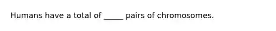 Humans have a total of _____ pairs of chromosomes.