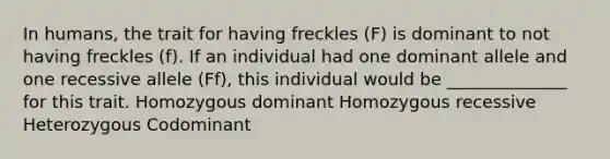 In humans, the trait for having freckles (F) is dominant to not having freckles (f). If an individual had one dominant allele and one recessive allele (Ff), this individual would be ______________ for this trait. Homozygous dominant Homozygous recessive Heterozygous Codominant