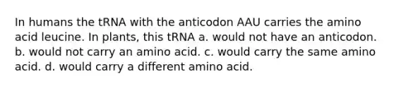 In humans the tRNA with the anticodon AAU carries the amino acid leucine. In plants, this tRNA a. would not have an anticodon. b. would not carry an amino acid. c. would carry the same amino acid. d. would carry a different amino acid.