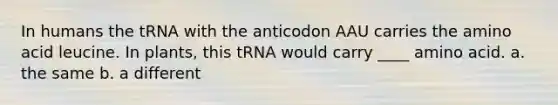 In humans the tRNA with the anticodon AAU carries the amino acid leucine. In plants, this tRNA would carry ____ amino acid. a. the same b. a different