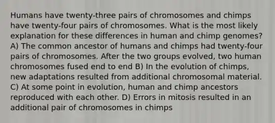 Humans have twenty-three pairs of chromosomes and chimps have twenty-four pairs of chromosomes. What is the most likely explanation for these differences in human and chimp genomes? A) The common ancestor of humans and chimps had twenty-four pairs of chromosomes. After the two groups evolved, two human chromosomes fused end to end B) In the evolution of chimps, new adaptations resulted from additional chromosomal material. C) At some point in evolution, human and chimp ancestors reproduced with each other. D) Errors in mitosis resulted in an additional pair of chromosomes in chimps