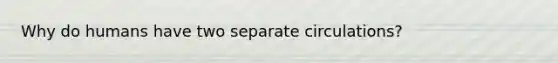 Why do humans have two separate circulations?