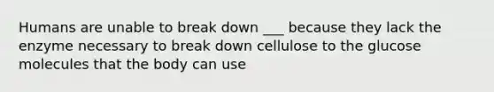 Humans are unable to break down ___ because they lack the enzyme necessary to break down cellulose to the glucose molecules that the body can use