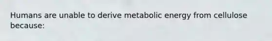 Humans are unable to derive metabolic energy from cellulose because: