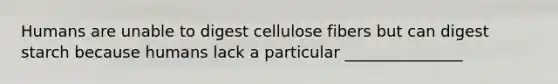 Humans are unable to digest cellulose fibers but can digest starch because humans lack a particular _______________