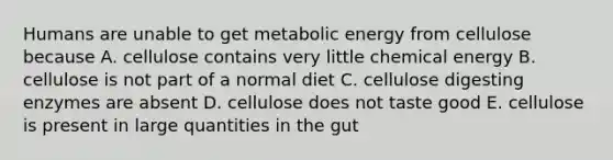 Humans are unable to get metabolic energy from cellulose because A. cellulose contains very little chemical energy B. cellulose is not part of a normal diet C. cellulose digesting enzymes are absent D. cellulose does not taste good E. cellulose is present in large quantities in the gut