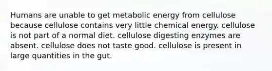 Humans are unable to get metabolic energy from cellulose because cellulose contains very little chemical energy. cellulose is not part of a normal diet. cellulose digesting enzymes are absent. cellulose does not taste good. cellulose is present in large quantities in the gut.