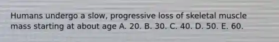 Humans undergo a slow, progressive loss of skeletal muscle mass starting at about age A. 20. B. 30. C. 40. D. 50. E. 60.