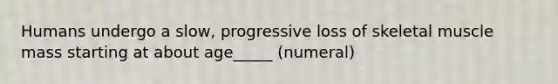 Humans undergo a slow, progressive loss of skeletal muscle mass starting at about age_____ (numeral)