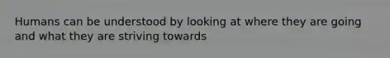 Humans can be understood by looking at where they are going and what they are striving towards