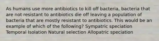 As humans use more antibiotics to kill off bacteria, bacteria that are not resistant to antibiotics die off leaving a population of bacteria that are mostly resistant to antibiotics. This would be an example of which of the following? Sympatric speciation Temporal Isolation Natural selection Allopatric speciation