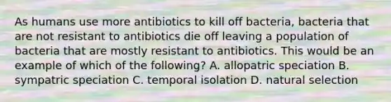 As humans use more antibiotics to kill off bacteria, bacteria that are not resistant to antibiotics die off leaving a population of bacteria that are mostly resistant to antibiotics. This would be an example of which of the following? A. allopatric speciation B. sympatric speciation C. temporal isolation D. natural selection