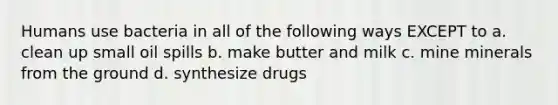 Humans use bacteria in all of the following ways EXCEPT to a. clean up small oil spills b. make butter and milk c. mine minerals from the ground d. synthesize drugs