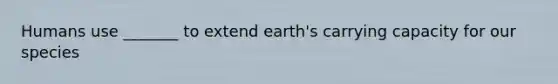 Humans use _______ to extend earth's carrying capacity for our species