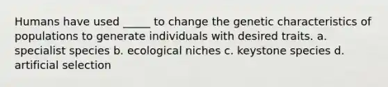 Humans have used _____ to change the genetic characteristics of populations to generate individuals with desired traits. a. specialist species b. ecological niches c. keystone species d. artificial selection