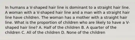 In humans a V-shaped hair line is dominant to a straight hair line. A woman with a V-shaped hair line and a man with a straight hair line have children. The woman has a mother with a straight hair line. What is the proportion of children who are likely to have a V-shaped hair line? A. Half of the children B. A quarter of the children C. All of the children D. None of the children