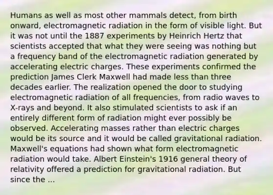 Humans as well as most other mammals detect, from birth onward, electromagnetic radiation in the form of visible light. But it was not until the 1887 experiments by Heinrich Hertz that scientists accepted that what they were seeing was nothing but a frequency band of the electromagnetic radiation generated by accelerating electric charges. These experiments confirmed the prediction James Clerk Maxwell had made less than three decades earlier. The realization opened the door to studying electromagnetic radiation of all frequencies, from radio waves to X-rays and beyond. It also stimulated scientists to ask if an entirely different form of radiation might ever possibly be observed. Accelerating masses rather than electric charges would be its source and it would be called gravitational radiation. Maxwell's equations had shown what form electromagnetic radiation would take. Albert Einstein's 1916 general theory of relativity offered a prediction for gravitational radiation. But since the ...