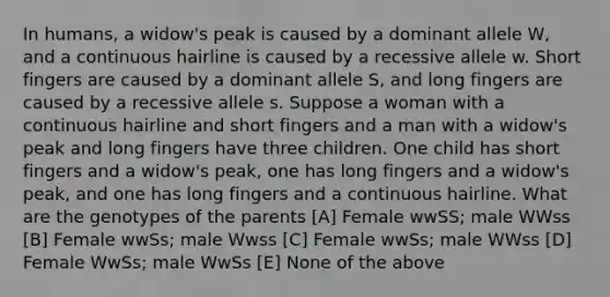 In humans, a widow's peak is caused by a dominant allele W, and a continuous hairline is caused by a recessive allele w. Short fingers are caused by a dominant allele S, and long fingers are caused by a recessive allele s. Suppose a woman with a continuous hairline and short fingers and a man with a widow's peak and long fingers have three children. One child has short fingers and a widow's peak, one has long fingers and a widow's peak, and one has long fingers and a continuous hairline. What are the genotypes of the parents [A] Female wwSS; male WWss [B] Female wwSs; male Wwss [C] Female wwSs; male WWss [D] Female WwSs; male WwSs [E] None of the above