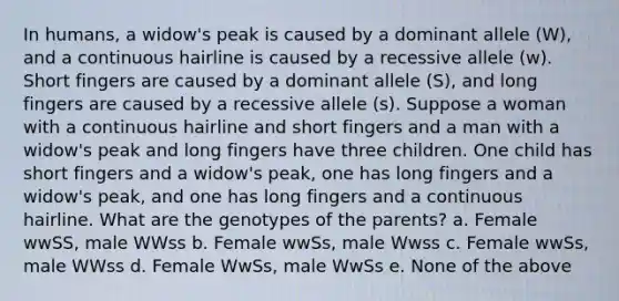 In humans, a widow's peak is caused by a dominant allele (W), and a continuous hairline is caused by a recessive allele (w). Short fingers are caused by a dominant allele (S), and long fingers are caused by a recessive allele (s). Suppose a woman with a continuous hairline and short fingers and a man with a widow's peak and long fingers have three children. One child has short fingers and a widow's peak, one has long fingers and a widow's peak, and one has long fingers and a continuous hairline. What are the genotypes of the parents? a. Female wwSS, male WWss b. Female wwSs, male Wwss c. Female wwSs, male WWss d. Female WwSs, male WwSs e. None of the above