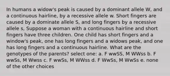 In humans a widow's peak is caused by a dominant allele W, and a continuous hairline, by a recessive allele w. Short fingers are caused by a dominate allele S, and long fingers by a recessive allele s, Suppose a woman with a continuous hairline and short fingers have three children. One child has short fingers and a window's peak, one has long fingers and a widows peak, and one has long fingers and a continuous hairline. What are the genotypes of the parents? select one: a. F wwSS, M WWss b. F wwSs, M Wwss c. F wwSs, M WWss d. F WwSs, M WwSs e. none of the other choices