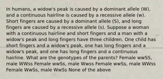 In humans, a widow's peak is caused by a dominant allele (W), and a continuous hairline is caused by a recessive allele (w). Short fingers are caused by a dominant allele (S), and long fingers are caused by a recessive allele (s). Suppose a woman with a continuous hairline and short fingers and a man with a widow's peak and long fingers have three children. One child has short fingers and a widow's peak, one has long fingers and a widow's peak, and one has long fingers and a continuous hairline. What are the genotypes of the parents? Female wwSS, male WWss Female wwSs, male Wwss Female wwSs, male WWss Female WwSs, male WwSs None of the above