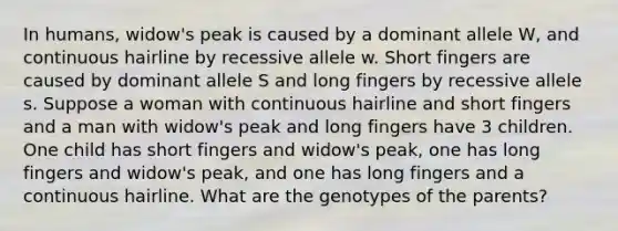 In humans, widow's peak is caused by a dominant allele W, and continuous hairline by recessive allele w. Short fingers are caused by dominant allele S and long fingers by recessive allele s. Suppose a woman with continuous hairline and short fingers and a man with widow's peak and long fingers have 3 children. One child has short fingers and widow's peak, one has long fingers and widow's peak, and one has long fingers and a continuous hairline. What are the genotypes of the parents?