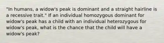 "In humans, a widow's peak is dominant and a straight hairline is a recessive trait." If an individual homozygous dominant for widow's peak has a child with an individual heterozygous for widow's peak, what is the chance that the child will have a widow's peak?