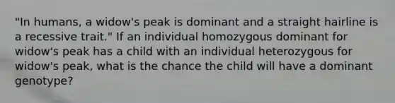 "In humans, a widow's peak is dominant and a straight hairline is a recessive trait." If an individual homozygous dominant for widow's peak has a child with an individual heterozygous for widow's peak, what is the chance the child will have a dominant genotype?