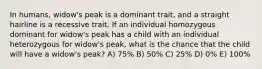 In humans, widow's peak is a dominant trait, and a straight hairline is a recessive trait. If an individual homozygous dominant for widow's peak has a child with an individual heterozygous for widow's peak, what is the chance that the child will have a widow's peak? A) 75% B) 50% C) 25% D) 0% E) 100%