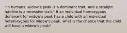 "In humans, widow's peak is a dominant trait, and a straight hairline is a recessive trait." If an individual homozygous dominant for widow's peak has a child with an individual heterozygous for widow's peak, what is the chance that the child will have a widow's peak?