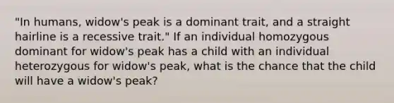 "In humans, widow's peak is a dominant trait, and a straight hairline is a recessive trait." If an individual homozygous dominant for widow's peak has a child with an individual heterozygous for widow's peak, what is the chance that the child will have a widow's peak?